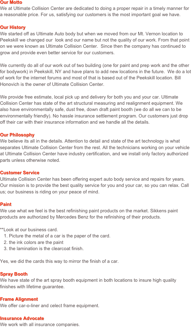 Our MottoWe at Ultimate Collision Center are dedicated to doing a proper repair in a timely manner for a reasonable price. For us, satisfying our customers is the most important goal we have.Our HistoryWe started off as Ultimate Auto body but when we moved from our Mt. Vernon location to Peekskill we changed our  look and our name but not the quality of our work. From that point on we were known as Ultimate Collision Center.  Since then the company has continued to grow and provide even better service for our customers.

We currently do all of our work out of two building (one for paint and prep work and the other for bodywork) in Peekskill, NY and have plans to add new locations in the future.  We do a lot of work for the internet forums and most of that is based out of the Peekskill location. Bill Honovich is the owner of Ultimate Collision Center.We provide free estimate, local pick up and delivery for both you and your car. Ultimate Collision Center has state of the art structural measuring and realignment equipment. We also have environmentally safe, dust free, down draft paint booth (we do all we can to be environmentally friendly). No hassle insurance settlement program. Our customers just drop off their car with their insurance information and we handle all the details.Our PhilosophyWe believe its all in the details. Attention to detail and state of the art technology is what separates Ultimate Collision Center from the rest. All the technicians working on your vehicle at Ultimate Collision Center have industry certification, and we install only factory authorized parts unless otherwise noted.Customer ServiceUltimate Collision Center has been offering expert auto body service and repairs for years. Our mission is to provide the best quality service for you and your car, so you can relax. Call us; our business is riding on your peace of mind.PaintWe use what we feel is the best refinishing paint products on the market. Sikkens paint products are authorized by Mercedes Benz for the refinishing of their products.**Look at our business card.   1. Picture the metal of a car is the paper of the card.   2. the ink colors are the paint   3. the lamination is the clearcoat finish.Yes, we did the cards this way to mirror the finish of a car.Spray BoothWe have state of the art spray booth equipment in both locations to insure high quality finishes with lifetime guarantee.Frame AlignmentWe offer car-o-liner and celect frame equipment.Insurance AdvocateWe work with all insurance companies.